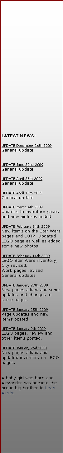 Tekstboks: LATEST NEWS:UPDATE December 26th 2009General updateUPDATE June 22nd 2009General updateUPDATE April 26th 2009General updateUPDATE April 15th 2009General updateUPDATE March 4th 2009Updates to inventory pages and new pictures added.UPDATE February 24th 2009New items on the Star Wars pages and LOTR. Updated LEGO page as well as added some new photos.UPDATE February 14th 2009LEGO Star Wars inventory, City revised.Work pages revisedGeneral updatesUPDATE January 27th 2009New pages added and some updates and changes to some pages.UPDATE January 25th 2009Page updates and new items posted.UPDATE January 9th 2009LEGO pages, review and other items posted.UPDATE January 2nd 2009New pages added and updated inventory on LEGO pages.A baby girl was born and Alexander has become the proud big brother to Leah Aime