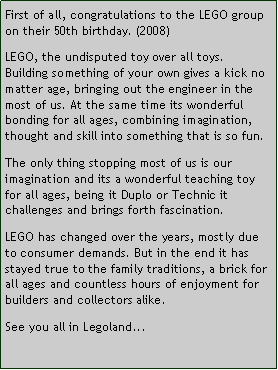 Tekstboks: First of all, congratulations to the LEGO group on their 50th birthday. (2008)LEGO, the undisputed toy over all toys. Building something of your own gives a kick no matter age, bringing out the engineer in the most of us. At the same time its wonderful bonding for all ages, combining imagination, thought and skill into something that is so fun. The only thing stopping most of us is our imagination and its a wonderful teaching toy for all ages, being it Duplo or Technic it challenges and brings forth fascination.LEGO has changed over the years, mostly due to consumer demands. But in the end it has stayed true to the family traditions, a brick for all ages and countless hours of enjoyment for builders and collectors alike.See you all in Legoland...